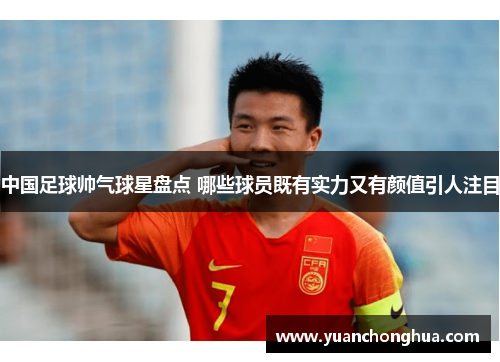 中国足球帅气球星盘点 哪些球员既有实力又有颜值引人注目